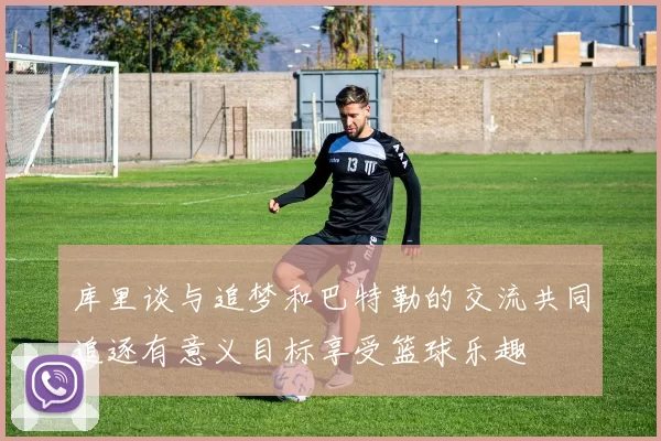库里谈与追梦和巴特勒的交流共同追逐有意义目标享受篮球乐趣