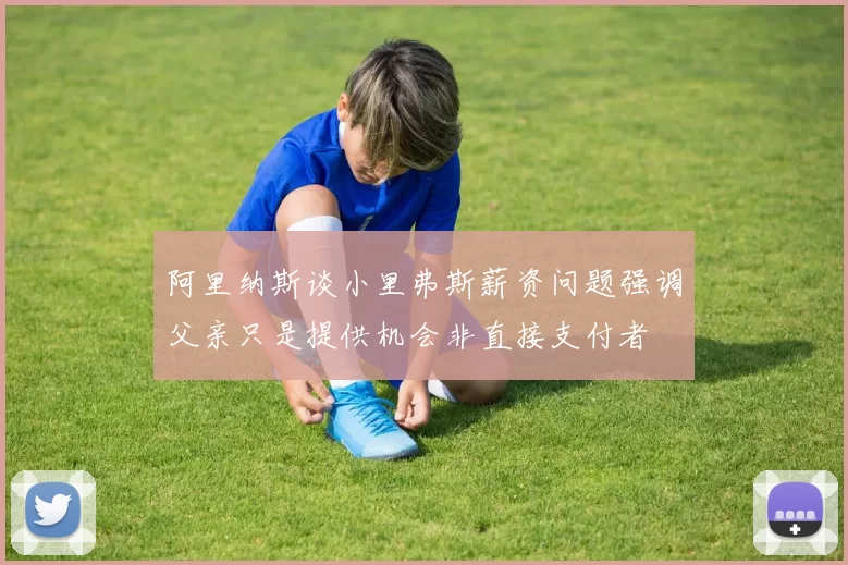 阿里纳斯谈小里弗斯薪资问题强调父亲只是提供机会非直接支付者