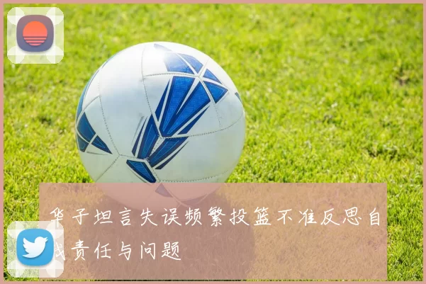 华子坦言失误频繁投篮不准反思自我责任与问题
