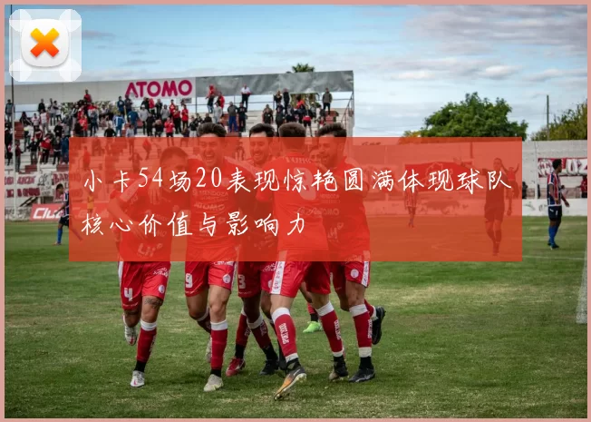 小卡54场20表现惊艳圆满体现球队核心价值与影响力