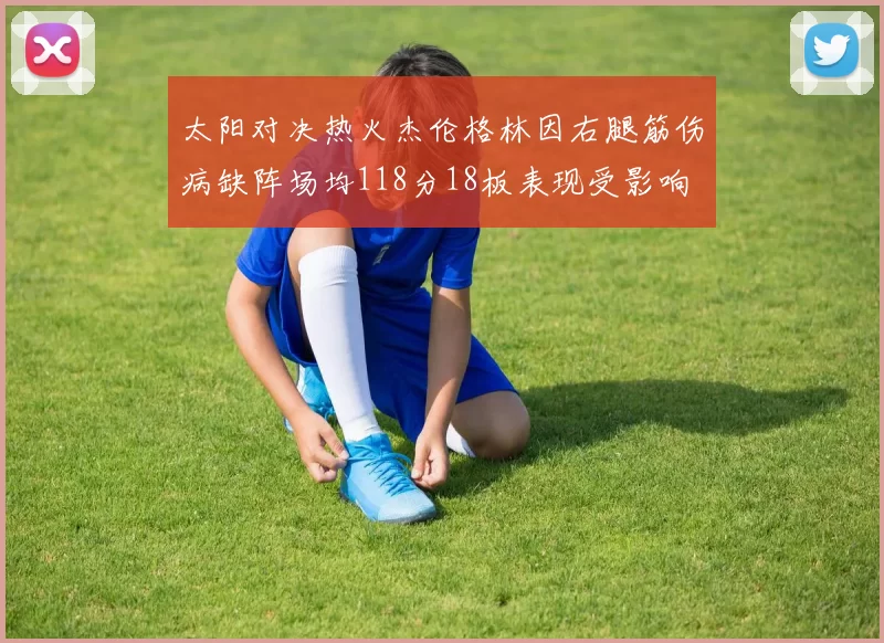 太阳对决热火杰伦格林因右腿筋伤病缺阵场均118分18板表现受影响
