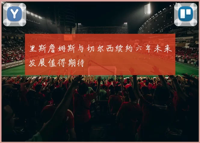 里斯詹姆斯与切尔西续约六年未来发展值得期待