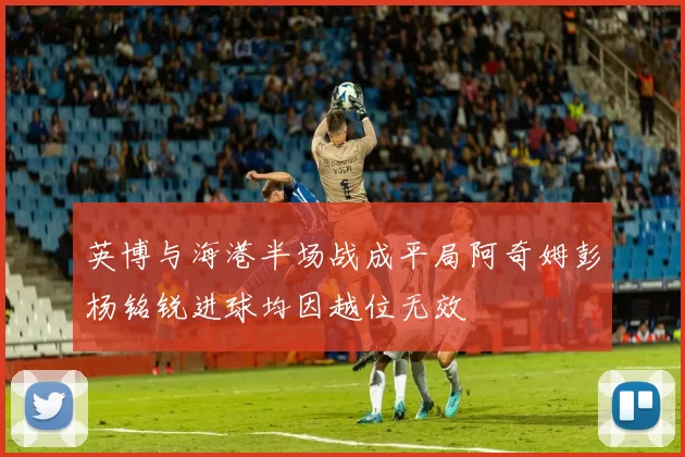 英博与海港半场战成平局阿奇姆彭杨铭锐进球均因越位无效