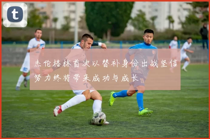 杰伦格林首次以替补身份出战坚信努力终将带来成功与成长