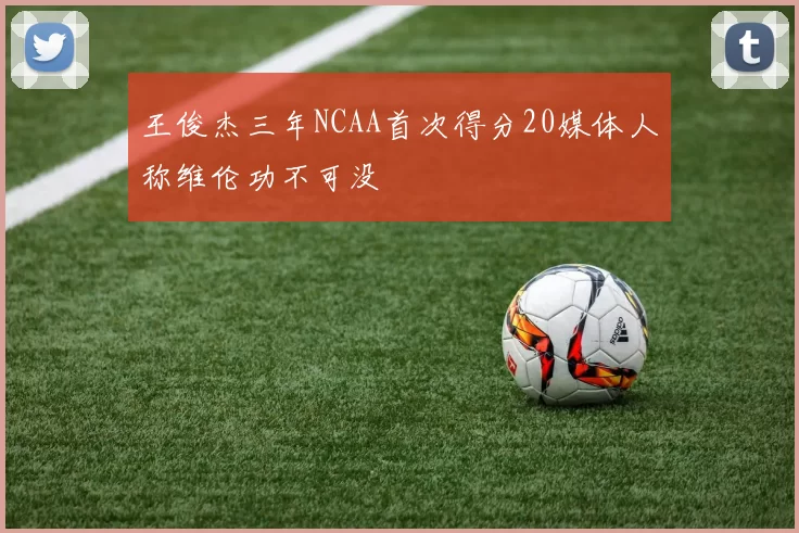 王俊杰三年NCAA首次得分20媒体人称维伦功不可没