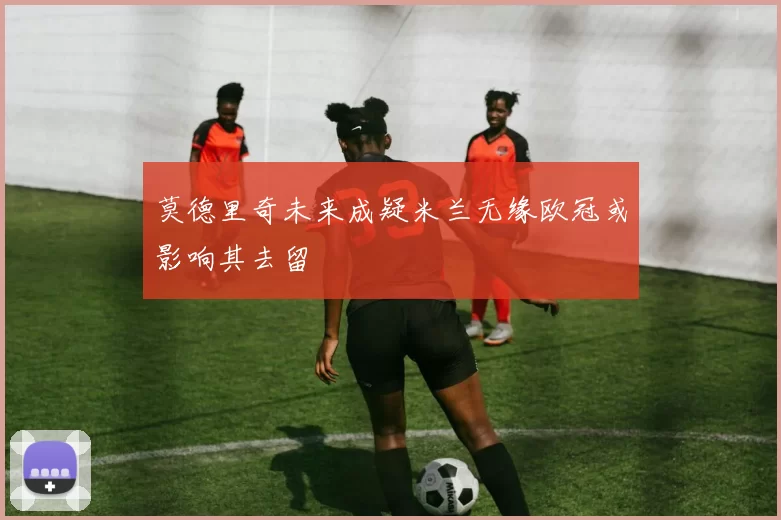 莫德里奇未来成疑米兰无缘欧冠或影响其去留