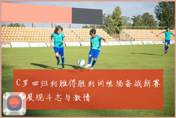 C罗回归利雅得胜利训练场备战新赛季展现斗志与激情