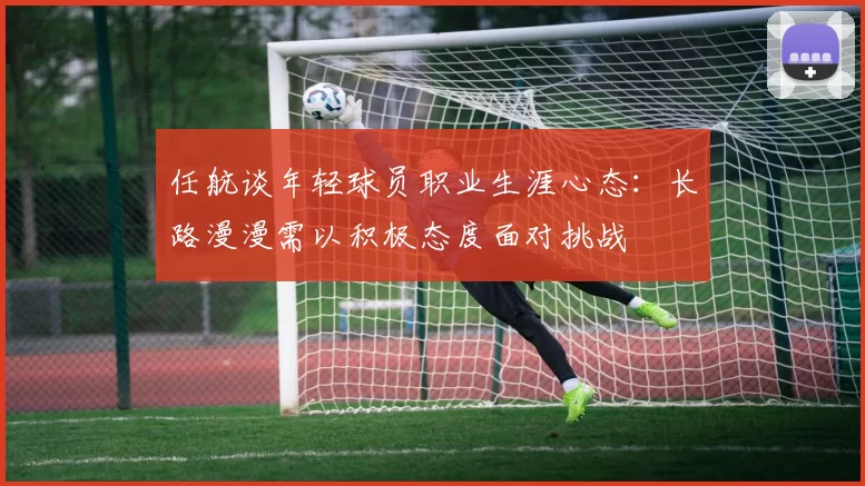 任航谈年轻球员职业生涯心态：长路漫漫需以积极态度面对挑战