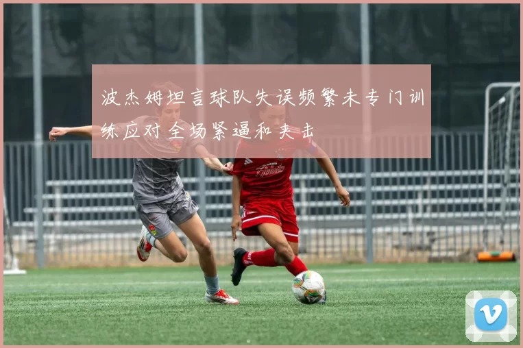 波杰姆坦言球队失误频繁未专门训练应对全场紧逼和夹击