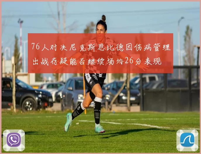 76人对决尼克斯恩比德因伤病管理出战存疑能否继续场均26分表现