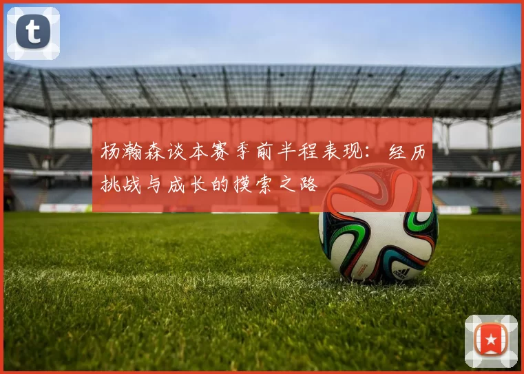 杨瀚森谈本赛季前半程表现：经历挑战与成长的摸索之路