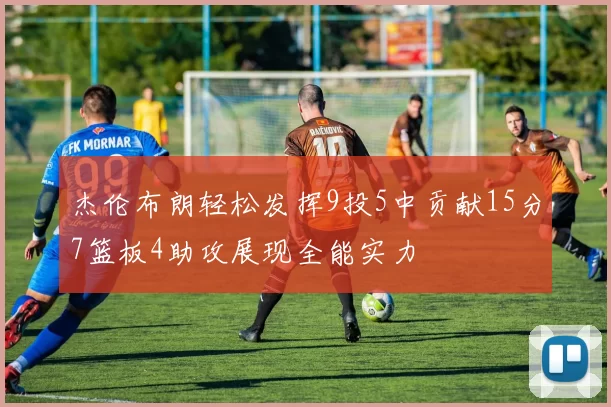 杰伦布朗轻松发挥9投5中贡献15分7篮板4助攻展现全能实力