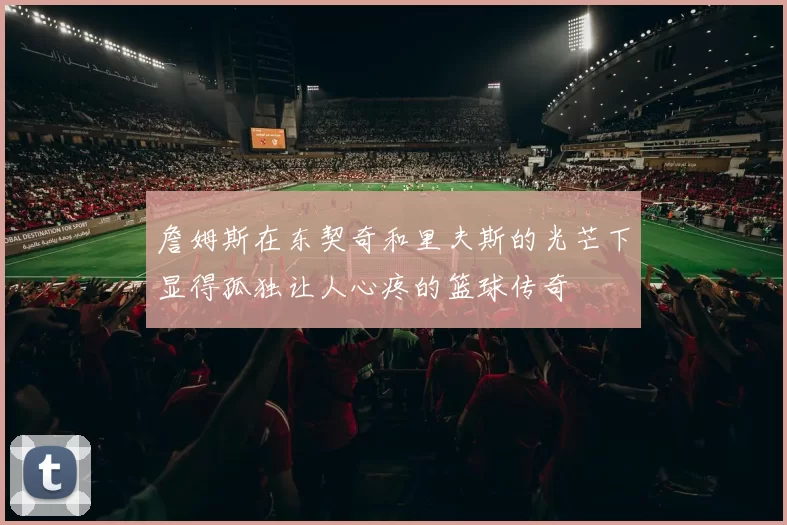 詹姆斯在东契奇和里夫斯的光芒下显得孤独让人心疼的篮球传奇