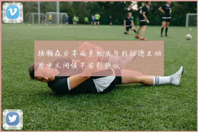 杨瀚森分享减重经历与利拉德互动用中文问候早安引热议