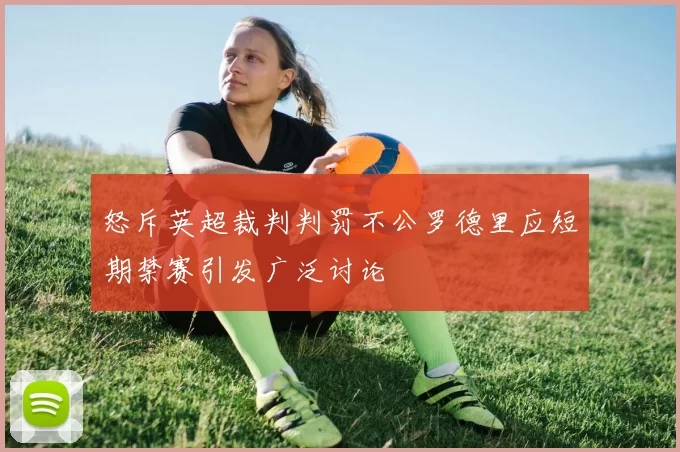 怒斥英超裁判判罚不公罗德里应短期禁赛引发广泛讨论