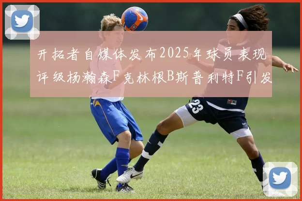 开拓者自媒体发布2025年球员表现评级杨瀚森F克林根B斯普利特F引发热议