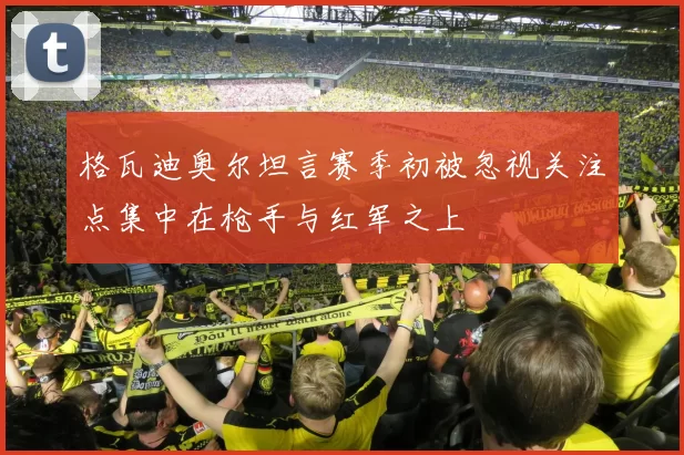 格瓦迪奥尔坦言赛季初被忽视关注点集中在枪手与红军之上