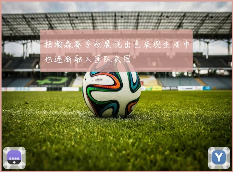 杨瀚森赛季初展现出色表现生活中也逐渐融入团队氛围