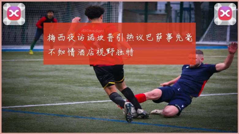 梅西夜访诺坎普引热议巴萨事先毫不知情酒店视野独特