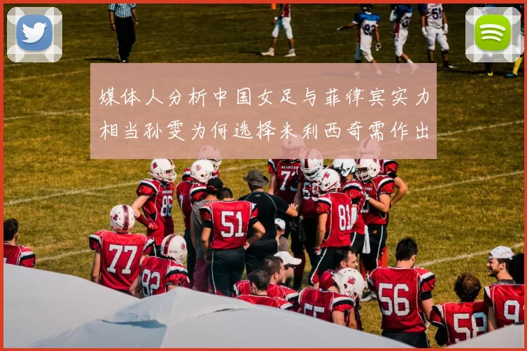 媒体人分析中国女足与菲律宾实力相当孙雯为何选择米利西奇需作出解释